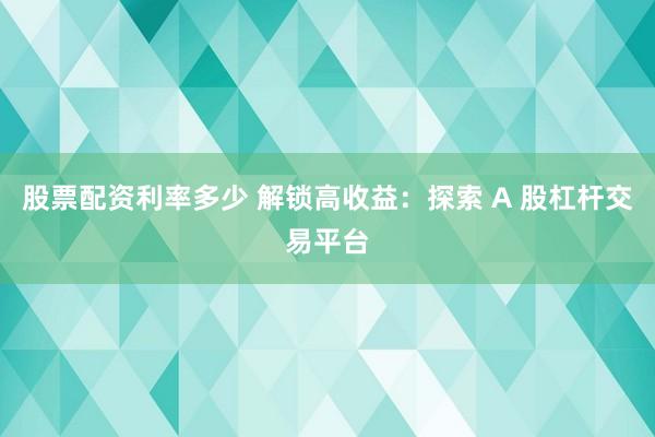 股票配资利率多少 解锁高收益:探索 A 股杠杆交易平台