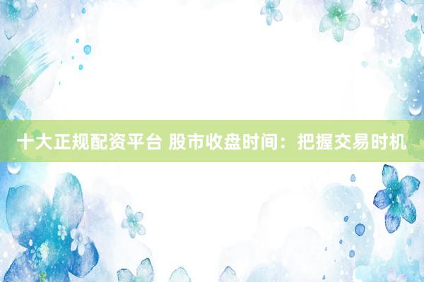 十大正规配资平台 股市收盘时间:把握交易时机