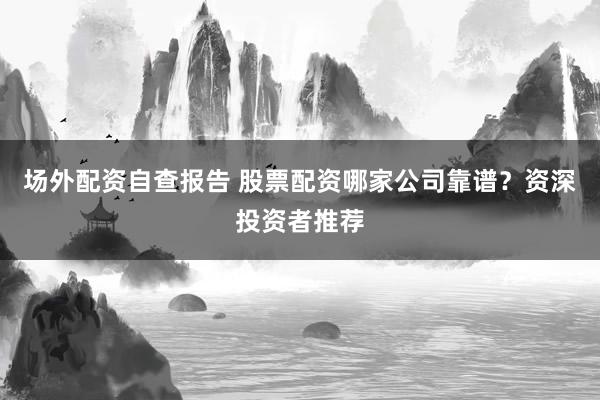 场外配资自查报告 股票配资哪家公司靠谱?资深投资者推荐