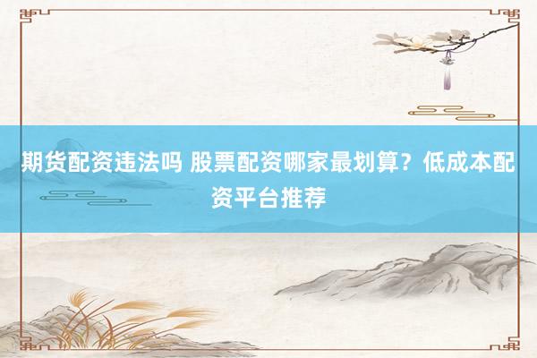 期货配资违法吗 股票配资哪家最划算？低成本配资平台推荐