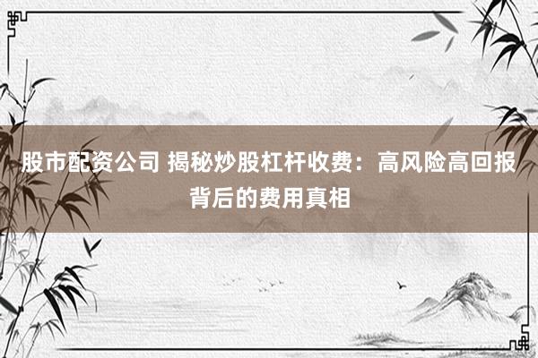 股市配资公司 揭秘炒股杠杆收费:高风险高回报背后的费用真相