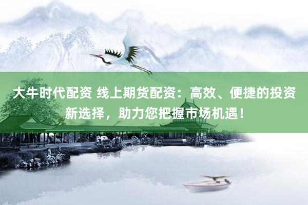 大牛时代配资 线上期货配资:高效、便捷的投资新选择,助力您把握市场机遇!