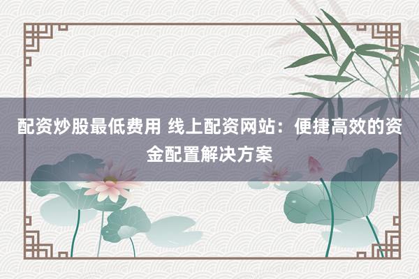 配资炒股最低费用 线上配资网站:便捷高效的资金配置解决方案