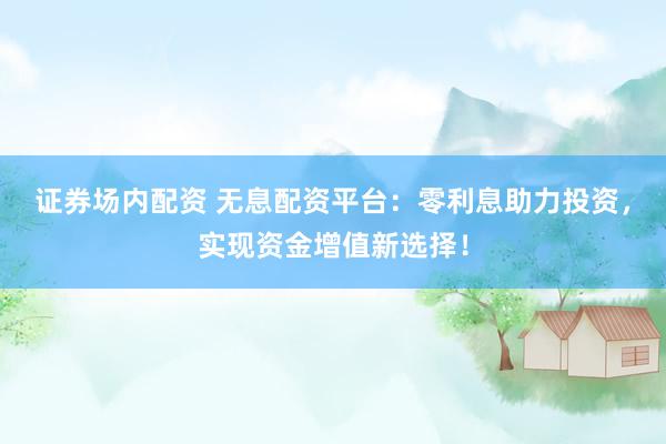 证券场内配资 无息配资平台:零利息助力投资,实现资金增值新选择!