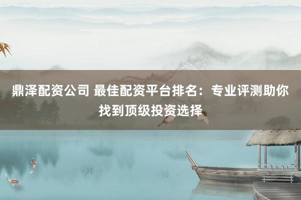 鼎泽配资公司 最佳配资平台排名:专业评测助你找到顶级投资选择