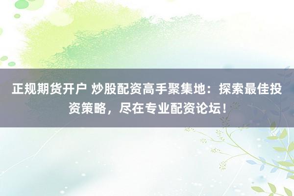 正规期货开户 炒股配资高手聚集地:探索最佳投资策略,尽在专业配资论坛!