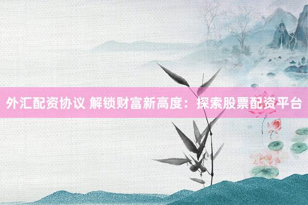 外汇配资协议 解锁财富新高度:探索股票配资平台