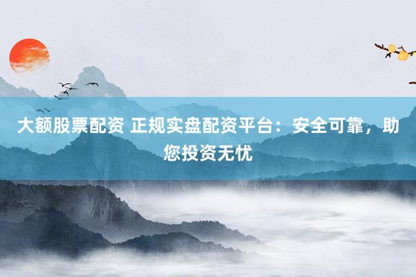 大额股票配资 正规实盘配资平台:安全可靠,助您投资无忧