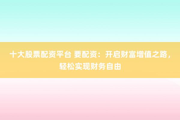 十大股票配资平台 要配资:开启财富增值之路,轻松实现财务自由