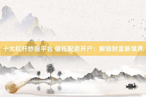 十大杠杆炒股平台 信托配资开户：解锁财富新境界