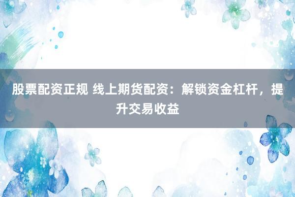 股票配资正规 线上期货配资:解锁资金杠杆,提升交易收益