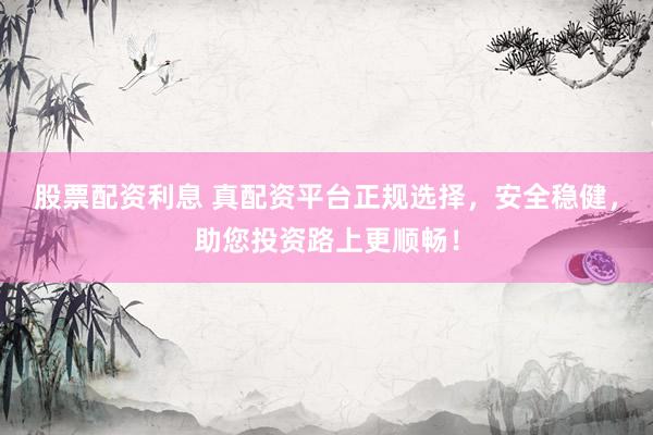 股票配资利息 真配资平台正规选择,安全稳健,助您投资路上更顺畅!