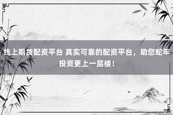 线上期货配资平台 真实可靠的配资平台,助您蛇年投资更上一层楼!