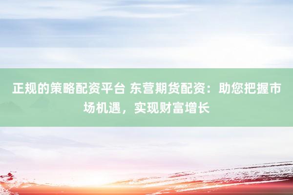 正规的策略配资平台 东营期货配资:助您把握市场机遇,实现财富增长