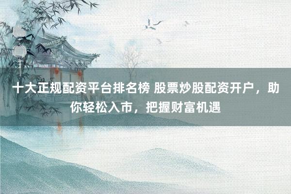 十大正规配资平台排名榜 股票炒股配资开户，助你轻松入市，把握财富机遇