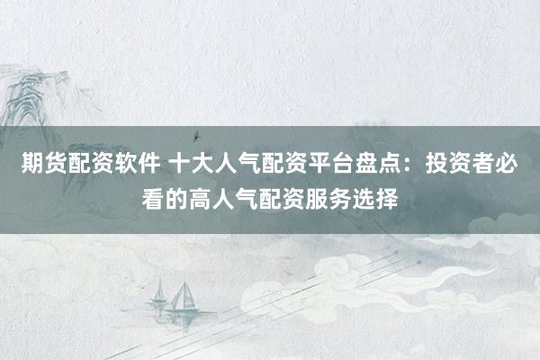 期货配资软件 十大人气配资平台盘点:投资者必看的高人气配资服务选择