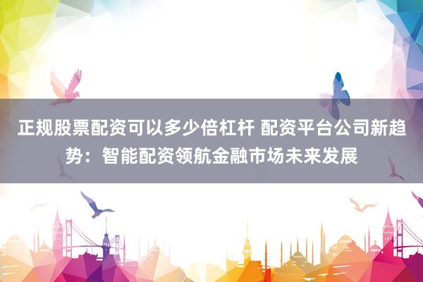 正规股票配资可以多少倍杠杆 配资平台公司新趋势：智能配资领航金融市场未来发展