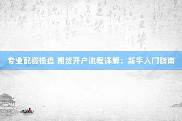 专业配资操盘 期货开户流程详解：新手入门指南