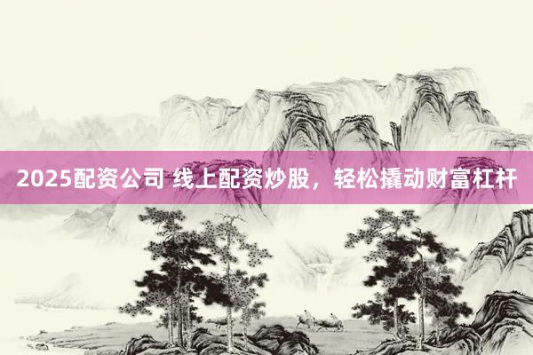 2025配资公司 线上配资炒股，轻松撬动财富杠杆