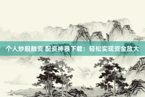 个人炒股融资 配资神器下载:轻松实现资金放大