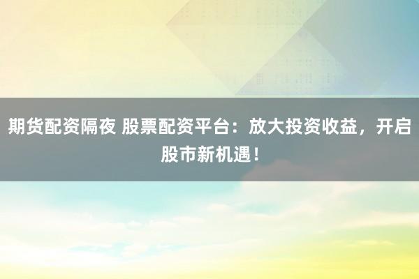 期货配资隔夜 股票配资平台：放大投资收益，开启股市新机遇！