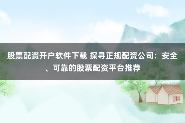 股票配资开户软件下载 探寻正规配资公司：安全、可靠的股票配资平台推荐