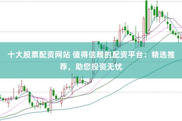 十大股票配资网站 值得信赖的配资平台:精选推荐,助您投资无忧