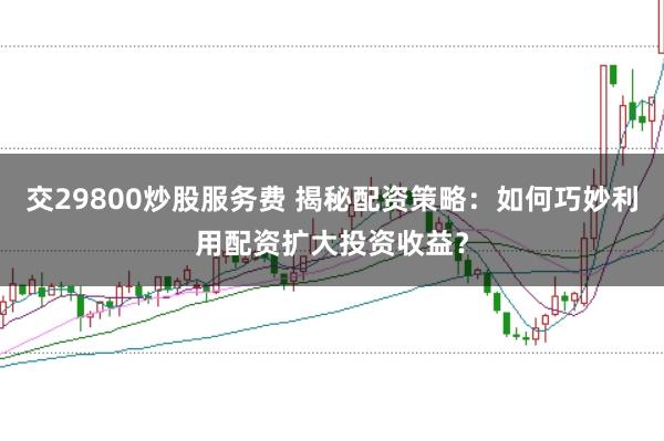 交29800炒股服务费 揭秘配资策略:如何巧妙利用配资扩大投资收益?