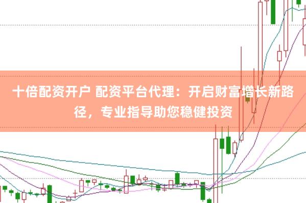 十倍配资开户 配资平台代理：开启财富增长新路径，专业指导助您稳健投资