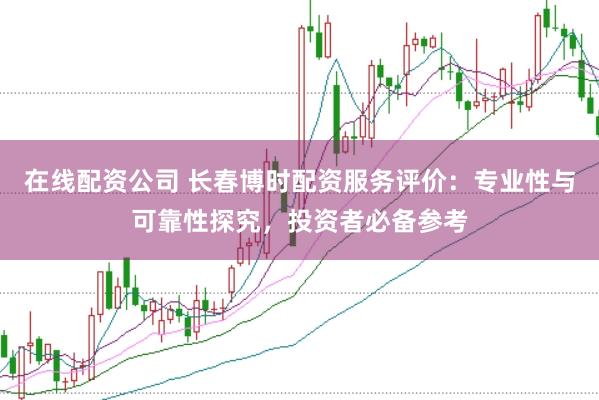 在线配资公司 长春博时配资服务评价：专业性与可靠性探究，投资者必备参考