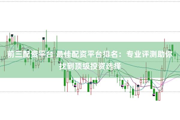 前三配资平台 最佳配资平台排名：专业评测助你找到顶级投资选择