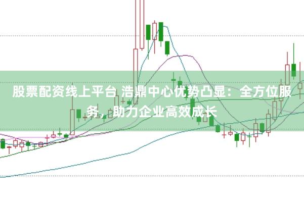 股票配资线上平台 浩鼎中心优势凸显：全方位服务，助力企业高效成长
