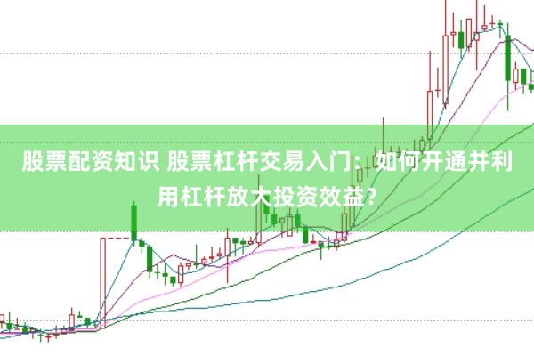 股票配资知识 股票杠杆交易入门：如何开通并利用杠杆放大投资效益？