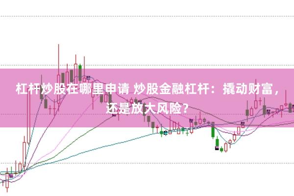 杠杆炒股在哪里申请 炒股金融杠杆：撬动财富，还是放大风险？