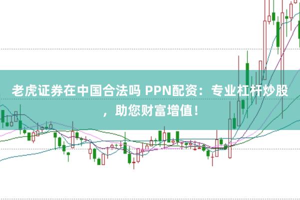 老虎证券在中国合法吗 PPN配资：专业杠杆炒股，助您财富增值！