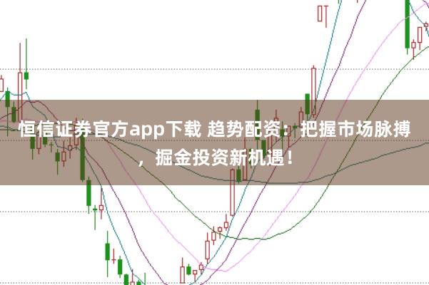 恒信证券官方app下载 趋势配资：把握市场脉搏，掘金投资新机遇！