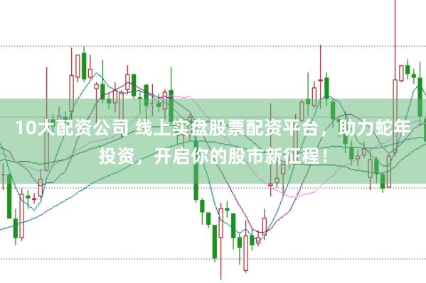 10大配资公司 线上实盘股票配资平台，助力蛇年投资，开启你的股市新征程！