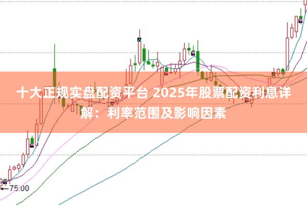十大正规实盘配资平台 2025年股票配资利息详解：利率范围及影响因素