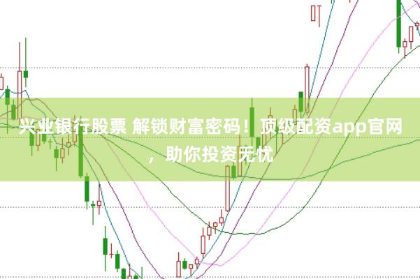 兴业银行股票 解锁财富密码！顶级配资app官网，助你投资无忧