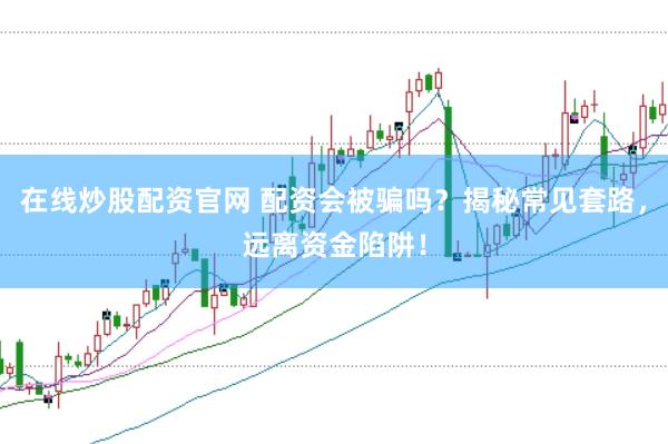在线炒股配资官网 配资会被骗吗？揭秘常见套路，远离资金陷阱！