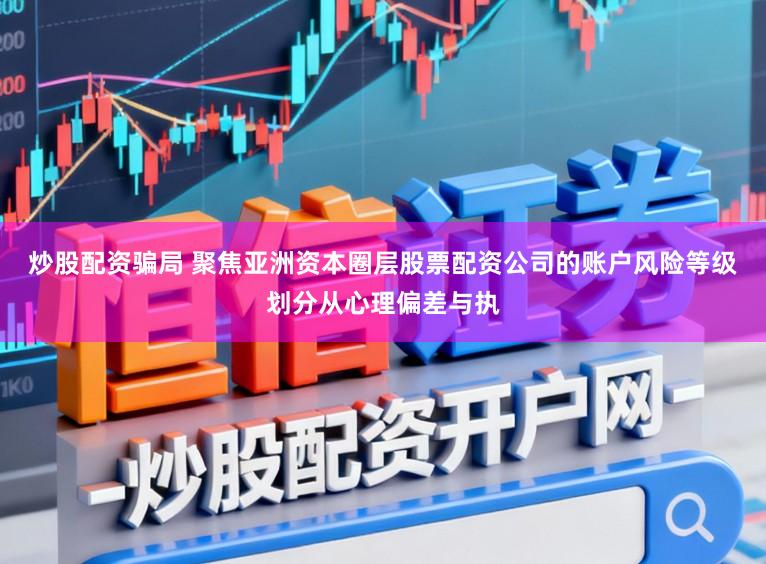炒股配资骗局 聚焦亚洲资本圈层股票配资公司的账户风险等级划分从心理偏差与执
