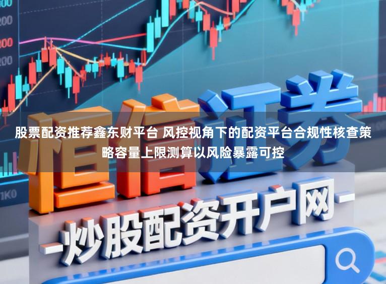 股票配资推荐鑫东财平台 风控视角下的配资平台合规性核查策略容量上限测算以风险暴露可控