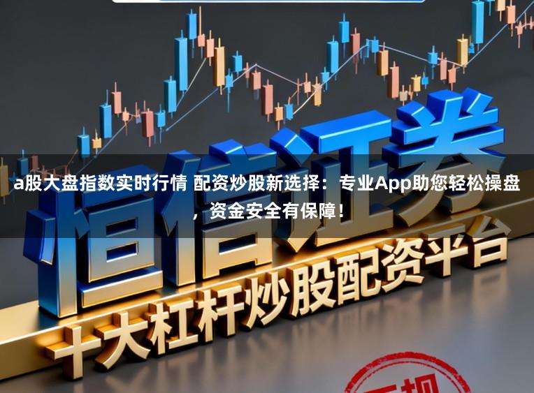 a股大盘指数实时行情 配资炒股新选择：专业App助您轻松操盘，资金安全有保障！