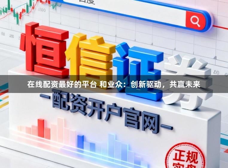 在线配资最好的平台 和业众：创新驱动，共赢未来