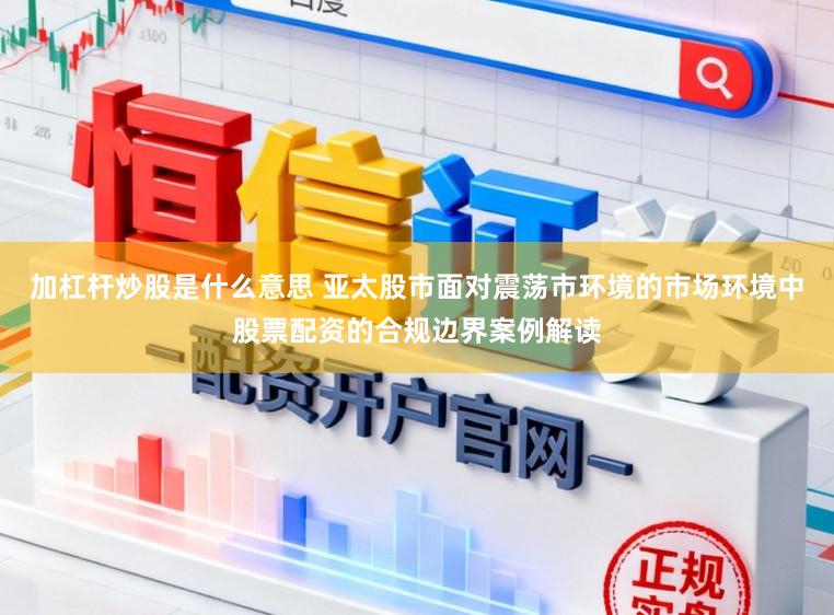 加杠杆炒股是什么意思 亚太股市面对震荡市环境的市场环境中股票配资的合规边界案例解读